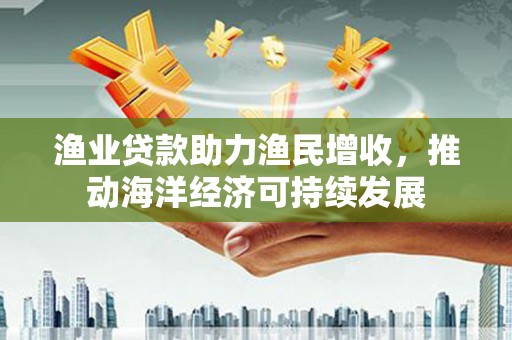 北林渔业贷款助力渔民增收，推动海洋经济可持续发展